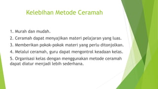 Kelebihan Metode Ceramah
1. Murah dan mudah.
2. Ceramah dapat menyajikan materi pelajaran yang luas.
3. Memberikan pokok-pokok materi yang perlu ditonjolkan.
4. Melalui ceramah, guru dapat mengontrol keadaan kelas.
5. Organisasi kelas dengan menggunakan metode ceramah
dapat diatur menjadi lebih sederhana.
 