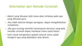 Kelemahan dari Metode Ceramah
1. Materi yang dikuasai oleh siswa akan terbatas pada apa
yang dikuasai guru.
2. Jika tidak disertai dengan peragaan, dapat mengakibatkan
verbalisme.
3. Jika guru kurang memiliki kemampuan bertutur yang baik,
metode ceramah dapat membuat siswa cepat bosan.
4. Sulit untuk mengetahui apakah seluruh siswa sudah
mengerti apa yang dijelaskan atau belum.
 