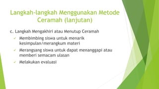 Langkah-langkah Menggunakan Metode
Ceramah (lanjutan)
c. Langkah Mengakhiri atau Menutup Ceramah
 Membimbing siswa untuk menarik
kesimpulan/merangkum materi
 Merangsang siswa untuk dapat menanggapi atau
memberi semacam ulasan
 Melakukan evaluasi
 