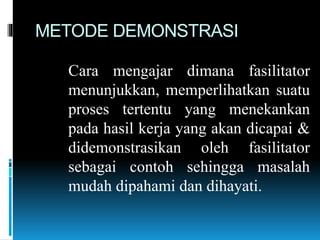 METODE DEMONSTRASI
Cara mengajar dimana fasilitator
menunjukkan, memperlihatkan suatu
proses tertentu yang menekankan
pada hasil kerja yang akan dicapai &
didemonstrasikan oleh fasilitator
sebagai contoh sehingga masalah
mudah dipahami dan dihayati.
 
