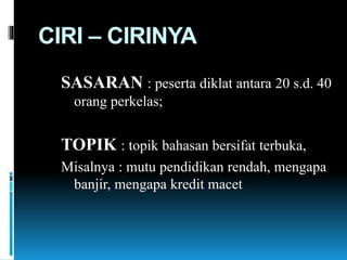 CIRI – CIRINYA
SASARAN : peserta diklat antara 20 s.d. 40
orang perkelas;
TOPIK : topik bahasan bersifat terbuka,
Misalnya : mutu pendidikan rendah, mengapa
banjir, mengapa kredit macet
 