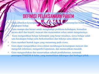 DEFINISI PELAKSANAAN PAKEM 
• Guru diberikan kesempatan membelajarkan beberapa keterampilan hidup atau 
kecakapan hidup. 
• Guru mampu dan berani untuk menghadapi problema kehidupan, kemudian 
secara aktif dan kreatif, mencari dan menemukan solusi untuk mengatasinya. 
• Guru mengarahkan belajar kelompok yang benar misalnya, siswa belajar salah 
satu kecakapan hidup yaitu berkomunikasi dan bekerja sama dalam tim. 
• Guru memberi bentuk tugas yang menantang pada siswa. 
• Guru dapat mengarahkan siswa dalam membangun kemampuan mencari dan 
mengolah informasi, mengambil keputusan, dan memecahkan masalah. 
• Guru mengusahakan dan menawarkan sebuah pembaharuan, termasuk 
penerapan PAKEM di kelas, yang memerlukan dukungan dari berbagai pihak. 
 