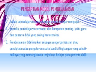 PENGERTIAN MODEL PEMBELAJARAN 
1. Istilah pembelajaran sama dengan proses belajar mengajar. 
2. Konteks pembelajaran terdapat dua komponen penting, yaitu guru 
dan peserta didik yang saling berinteraksi. 
3. Pembelajaran didefinisikan sebagai pengorganisasian atau 
penciptaan atau pengaturan suatu kondisi lingkungan yang sebaik-baiknya 
yang memungkinkan terjadinya belajar pada peserta didik. 
 