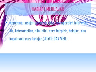 HAKIKAT MENGAJAR 
• Membantu pelajar (peserta didik) memperoleh informasi, 
ide, keterampilan, nilai-nilai, cara berpikir, belajar, dan 
bagaimana cara belajar.(JOYCE DAN WEIL) 
 