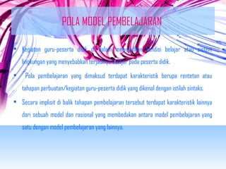 POLA MODEL PEMBELAJARAN 
• Kegiatan guru-peserta didik di dalam mewujudkan kondisi belajar atau sistem 
lingkungan yang menyebabkan terjadinya belajar pada peserta didik. 
• Pola pembelajaran yang dimaksud terdapat karakteristik berupa rentetan atau 
tahapan perbuatan/kegiatan guru-peserta didik yang dikenal dengan istilah sintaks. 
• Secara implisit di balik tahapan pembelajaran tersebut terdapat karakteristik lainnya 
dari sebuah model dan rasional yang membedakan antara model pembelajaran yang 
satu dengan model pembelajaran yang lainnya. 
 
