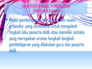 KARAKTERISTIK MODEL PEMBELAJARAN 
(PROSEDUR ILMIAH) 
• Model pembelajaran harus memiliki suatu 
prosedur yang sistematik untuk mengubah 
tingkah laku peserta didik atau memiliki sintaks 
yang merupakan urutan langkah-langkah 
pembelajaran yang dilakukan guru dan peserta 
didik. 
 