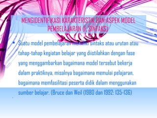 MENGIDENTIFIKASI KARAKTERISTIK DAN ASPEK MODEL 
PEMBELAJARAN (1. SINTAKS) 
• Suatu model pembelajaran memiliki sintaks atau urutan atau 
tahap-tahap kegiatan belajar yang diistilahkan dengan fase 
yang menggambarkan bagaimana model tersebut bekerja 
dalam praktiknya, misalnya bagaimana memulai pelajaran, 
bagaimana memfasilitasi peserta didik dalam menggunakan 
sumber belajar. (Bruce dan Weil (1980 dan 1992: 135-136) 
• . 
 