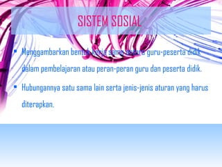 SISTEM SOSIAL 
• Menggambarkan bentuk kerja sama antara guru-peserta didik 
dalam pembelajaran atau peran-peran guru dan peserta didik. 
• Hubungannya satu sama lain serta jenis-jenis aturan yang harus 
diterapkan. 
 