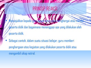 PRINSIP REAKSI 
• Menunjukkan kepada guru bagaimana cara menghargai atau menilai 
peserta didik dan bagaimana menanggapi apa yang dilakukan oleh 
peserta didik. 
• Sebagai contoh, dalam suatu situasi belajar, guru memberi 
penghargaan atas kegiatan yang dilakukan peserta didik atau 
mengambil sikap netral. 
 