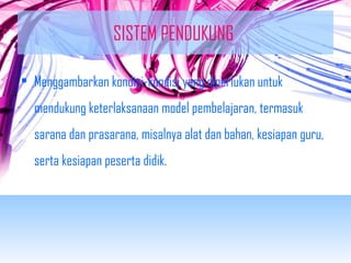 SISTEM PENDUKUNG 
• Menggambarkan kondisi-kondisi yang diperlukan untuk 
mendukung keterlaksanaan model pembelajaran, termasuk 
sarana dan prasarana, misalnya alat dan bahan, kesiapan guru, 
serta kesiapan peserta didik. 
 