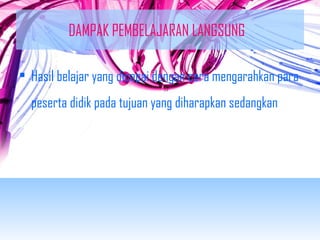 DAMPAK PEMBELAJARAN LANGSUNG 
• Hasil belajar yang dicapai dengan cara mengarahkan para 
peserta didik pada tujuan yang diharapkan sedangkan 
 