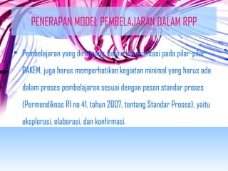 PENERAPAN MODEL PEMBELAJARAN DALAM RPP 
• Pembelajaran yang dirancang, selain berorientasi pada pilar-pilar 
PAKEM, juga harus memperhatikan kegiatan minimal yang harus ada 
dalam proses pembelajaran sesuai dengan pesan standar proses 
(Permendiknas RI no 41, tahun 2007, tentang Standar Proses), yaitu 
eksplorasi, elaborasi, dan konfirmasi. 
 
