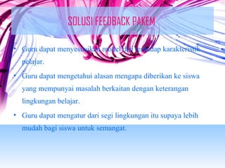 SOLUSI FEEDBACK PAKEM 
• Guru dapat menyesuaikan model diri terhadap karakteristik 
pelajar. 
• Guru dapat mengetahui alasan mengapa diberikan ke siswa 
yang mempunyai masalah berkaitan dengan keterangan 
lingkungan belajar. 
• Guru dapat mengatur dari segi lingkungan itu supaya lebih 
mudah bagi siswa untuk semangat. 
 
