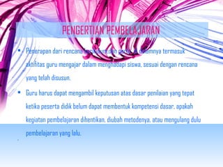 PENGERTIAN PEMBELAJARAN 
• Penerapan dari rencana kurikulum,dan perlu di dalamnya termasuk 
aktifitas guru mengajar dalam menghadapi siswa, sesuai dengan rencana 
yang telah disusun. 
• Guru harus dapat mengambil keputusan atas dasar penilaian yang tepat 
ketika peserta didik belum dapat membentuk kompetensi dasar, apakah 
kegiatan pembelajaran dihentikan, diubah metodenya, atau mengulang dulu 
pembelajaran yang lalu. 
• 
 