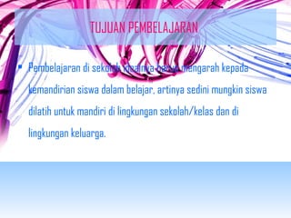 TUJUAN PEMBELAJARAN 
• Pembelajaran di sekolah idealnya harus mengarah kepada 
kemandirian siswa dalam belajar, artinya sedini mungkin siswa 
dilatih untuk mandiri di lingkungan sekolah/kelas dan di 
lingkungan keluarga. 
 