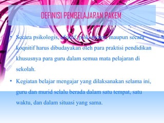 DEFINISI PEMBELAJARAN PAKEM 
• Secara psikologis, afektif, psikomotor, maupun secara 
koqnitif harus dibudayakan oleh para praktisi pendidikan 
khususnya para guru dalam semua mata pelajaran di 
sekolah. 
• Kegiatan belajar mengajar yang dilaksanakan selama ini, 
guru dan murid selalu berada dalam satu tempat, satu 
waktu, dan dalam situasi yang sama. 
 