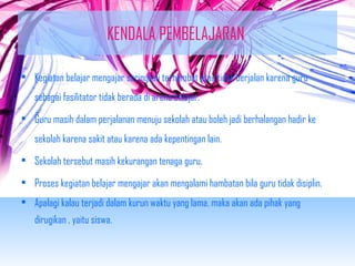 KENDALA PEMBELAJARAN 
• Kegiatan belajar mengajar seringkali terhambat atau tidak berjalan karena guru 
sebagai fasilitator tidak berada di arena belajar. 
• Guru masih dalam perjalanan menuju sekolah atau boleh jadi berhalangan hadir ke 
sekolah karena sakit atau karena ada kepentingan lain. 
• Sekolah tersebut masih kekurangan tenaga guru. 
• Proses kegiatan belajar mengajar akan mengalami hambatan bila guru tidak disiplin. 
• Apalagi kalau terjadi dalam kurun waktu yang lama, maka akan ada pihak yang 
dirugikan , yaitu siswa. 
 