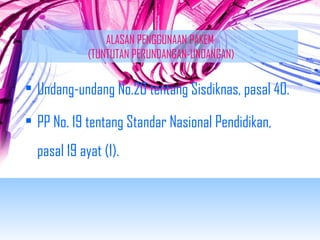 ALASAN PENGGUNAAN PAKEM 
(TUNTUTAN PERUNDANGAN-UNDANGAN) 
• Undang-undang No.20 tentang Sisdiknas, pasal 40. 
• PP No. 19 tentang Standar Nasional Pendidikan, 
pasal 19 ayat (1). 
 