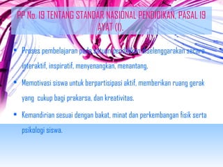 PP No. 19 TENTANG STANDAR NASIONAL PENDIDIKAN, PASAL 19 
AYAT (1). 
• Proses pembelajaran pada satuan pendidikan diselenggarakan secara 
interaktif, inspiratif, menyenangkan, menantang, 
• Memotivasi siswa untuk berpartisipasi aktif, memberikan ruang gerak 
yang cukup bagi prakarsa, dan kreativitas. 
• Kemandirian sesuai dengan bakat, minat dan perkembangan fisik serta 
psikologi siswa. 
 