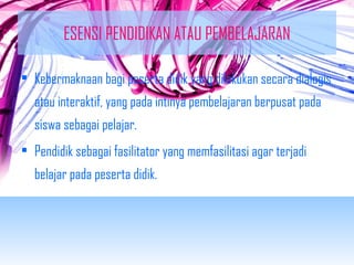ESENSI PENDIDIKAN ATAU PEMBELAJARAN 
• Kebermaknaan bagi peserta didik yang dilakukan secara dialogis 
atau interaktif, yang pada intinya pembelajaran berpusat pada 
siswa sebagai pelajar. 
• Pendidik sebagai fasilitator yang memfasilitasi agar terjadi 
belajar pada peserta didik. 
 