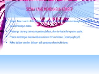 SISWA YANG MEMBANGUN KONSEP 
• Belajar dalam konteks PAKEM dimaknai sebagai proses aktif dalam membangun pengetahuan 
atau membangun makna. 
• Prosesnya seorang siswa yang sedang belajar, akan terlibat dalam proses sosial. 
• Proses membangun makna dilakukan secara terus menerus (sepanjang hayat). 
• Makna belajar tersebut didasari oleh pandangan konstruktivisme. 
 