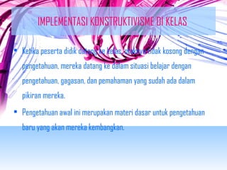 IMPLEMENTASI KONSTRUKTIVISME DI KELAS 
• Ketika peserta didik datang ke kelas, otaknya tidak kosong dengan 
pengetahuan, mereka datang ke dalam situasi belajar dengan 
pengetahuan, gagasan, dan pemahaman yang sudah ada dalam 
pikiran mereka. 
• Pengetahuan awal ini merupakan materi dasar untuk pengetahuan 
baru yang akan mereka kembangkan. 
 