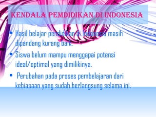KENDALA PEMDIDIKAN DI INDONEsIA 
• Hasil belajar pendidikan di Indonesia masih 
dipandang kurang baik. 
• Siswa belum mampu menggapai potensi 
ideal/optimal yang dimilikinya. 
• Perubahan pada proses pembelajaran dari 
kebiasaan yang sudah berlangsung selama ini. 
 