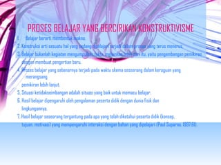 PROSES BELAJAR YANG BERCIRIKAN KONSTRUKTIVISME 
1. Belajar berarti membentuk makna. 
2. Konstruksi arti sesuatu hal yang sedang dipelajari terjadi dalam proses yang terus menerus. 
3. Belajar bukanlah kegiatan mengumpulkan fakta, melainkan lebih dari itu, yaitu pengembangan pemikiran 
dengan membuat pengertian baru. 
4. Proses belajar yang sebenarnya terjadi pada waktu skema seseorang dalam keraguan yang 
merangsang 
pemikiran lebih lanjut. 
5. Situasi ketidakseimbangan adalah situasi yang baik untuk memacu belajar. 
6. Hasil belajar dipengaruhi oleh pengalaman peserta didik dengan dunia fisik dan 
lingkungannya. 
7. Hasil belajar seseorang tergantung pada apa yang telah diketahui peserta didik (konsep, 
tujuan, motivasi) yang mempengaruhi interaksi dengan bahan yang dipelajari (Paul Suparno, 1997:61). 
 