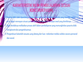 KARAKTERISTIK IKLIM PEMBELAJARAN SESUAI 
KONSTRUKTIVISME 
1. Peserta didik tidak dipandang sebagai suatu yang pasif melainkan individu yang memiliki tujuan 
serta dapat merespon situasi pembelajaran berdasarkan konsepsi awal yang dimilikinya. 
2. Guru hendaknya melibatkan proses aktif dalam pembelajaran yang memungkinkan peserta didik 
mengkonstruksi pengetahuannya. 
3. Pengetahuan bukanlah sesuatu yang datang dari luar, melainkan melalui seleksi secara personal 
dan sosial. 
 