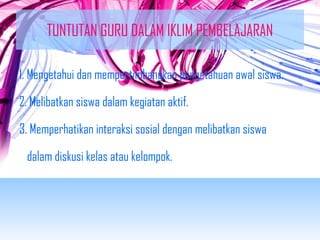 TUNTUTAN GURU DALAM IKLIM PEMBELAJARAN 
1. Mengetahui dan mempertimbangkan pengetahuan awal siswa. 
2. Melibatkan siswa dalam kegiatan aktif. 
3. Memperhatikan interaksi sosial dengan melibatkan siswa 
dalam diskusi kelas atau kelompok. 
 