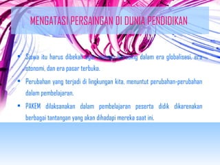 MENGATASI PERSAINGAN DI DUNIA PENDIDIKAN 
• Siswa itu harus dibekali agar mampu bersaing dalam era globalisasi, era 
otonomi, dan era pasar terbuka. 
• Perubahan yang terjadi di lingkungan kita, menuntut perubahan-perubahan 
dalam pembelajaran. 
• PAKEM dilaksanakan dalam pembelajaran peserta didik dikarenakan 
berbagai tantangan yang akan dihadapi mereka saat ini. 
 