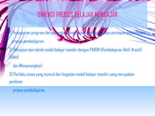 DIMENSI PROSES BELAJAR MENGAJAR 
1) Penyusunan program dan perangkat pembelajaran sebagai upaya persiapan pelaksanaan 
proses pembelajaran 
2) Penyajian dan teknik model belajar mandiri dengan PAKEM (Pembelajaran Aktif, Kreatif, 
Efektif 
dan Menyenangkan) 
3) Perilaku siswa yang muncul dari kegiatan model belajar mandiri yang merupakan 
penilaian 
proses pembelajaran. 
 