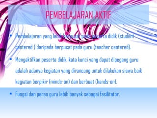 PEMBELAJARAN AKTIF 
• Pembelajaran yang lebih berpusat pada peserta didik (student 
centered ) daripada berpusat pada guru (teacher centered). 
• Mengaktifkan peserta didik, kata kunci yang dapat dipegang guru 
adalah adanya kegiatan yang dirancang untuk dilakukan siswa baik 
kegiatan berpikir (minds-on) dan berbuat (hands-on). 
• Fungsi dan peran guru lebih banyak sebagai fasilitator. 
 