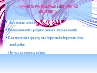 PERBEDAAN PEMBELAJARAN YANG BERPUSAT 
(PADA GURU) 
 Guru sebagai pengajar. 
• Penyampaian materi pelajaran dominan melalui ceramah. 
• Guru menentukan apa yang mau diajarkan dan bagaimana siswa 
mendapatkan 
informasi yang mereka pelajari. 
 