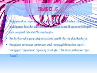 RUANG KELAS 
• Pengelolaan kelas diperlukan untuk membangkitkan minat belajar siswa dan 
meningkatkan keaktifan siswa belajar, ruang kelas dapat dibuat menarik dengan 
cara mengubah tata letak/formasi bangku 
• Memberikan waktu yang cukup untuk siswa berpikir dan menghasilkan karya. 
• Mengajukan pertanyaan-pertanyaan untuk menggugah kreativitas seperti : 
“mengapa”, “bagaimana”, “apa yang terjadi jika…” dan bukan pertanyaan “apa”, 
“kapan”. 
 
