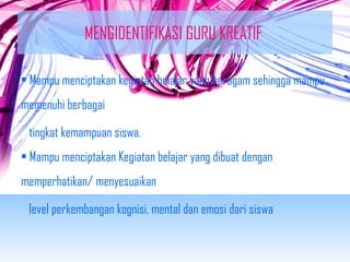 MENGIDENTIFIKASI GURU KREATIF 
• Mampu menciptakan kegiatan belajar yang beragam sehingga mampu 
memenuhi berbagai 
tingkat kemampuan siswa. 
• Mampu menciptakan Kegiatan belajar yang dibuat dengan 
memperhatikan/ menyesuaikan 
level perkembangan kognisi, mental dan emosi dari siswa 
 
