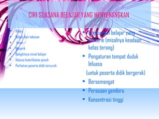 CIRI SUASANA BELAJAR YANG MENYENANGKAN 
• Rileks 
• Bebas dari tekanan 
• Aman 
• Menarik 
• Bangkitnya minat belajar 
• Adanya keterlibatan penuh 
• Perhatian peserta didik tercurah 
• Lingkungan belajar yang 
menarik (misalnya keadaan 
kelas terang) 
• Pengaturan tempat duduk 
leluasa 
(untuk peserta didik bergerak) 
• Bersemangat 
• Perasaan gembira 
• Konsentrasi tinggi 
 