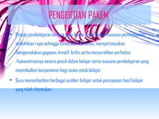 PENGERTIAN PAKEM 
• Proses pembelajaran dimana guru harus menciptakan suasana pembelajaran 
sedemikian rupa sehingga siswa aktif bertanya, mempertanyakan, 
mengemukakan gagasan, kreatif, kritis serta mencurahkan perhatian 
/konsentrasinya secara penuh dalam belajar serta suasana pembelajaran yang 
menimbulkan kenyamanan bagi siswa untuk belajar. 
• Guru memanfaatkan berbagai sumber belajar untuk pencapaian hasil belajar 
yang telah ditentukan. 
 