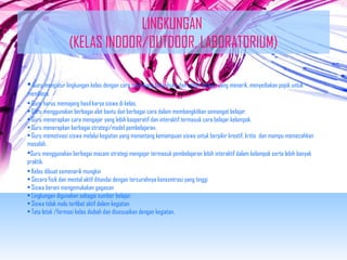 LINGKUNGAN 
(KELAS INDOOR/OUTDOOR, LABORATORIUM) 
• Guru mengatur lingkungan kelas dengan cara memajang buku-buku dan bahan belajar yang menarik, menyediakan pojok untuk 
membaca. 
• Guru harus memajang hasil karya siswa di kelas. 
• Guru menggunakan berbagai alat bantu dan berbagai cara dalam membangkitkan semangat belajar. 
• Guru menerapkan cara mengajar yang lebih kooperatif dan interaktif termasuk cara belajar kelompok. 
• Guru menerapkan berbagai strategi/model pembelajaran. 
• Guru memotivasi siswa melalui kegiatan yang menantang kemampuan siswa untuk berpikir kreatif, kritis dan mampu memecahkan 
masalah. 
Guru menggunakan berbagai macam strategi mengajar termasuk pembelajaran lebih interaktif dalam kelompok serta lebih banyak 
praktik. 
• Kelas dibuat semenarik mungkin 
• Secara fisik dan mental aktif ditandai dengan tercurahnya konsentrasi yang tinggi 
• Siswa berani mengemukakan gagasan 
• Lingkungan digunakan sebagai sumber belajar. 
• Siswa tidak malu terlibat aktif dalam kegiatan 
• Tata letak /formasi kelas diubah dan disesuaikan dengan kegiatan. 
 