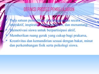DEFINISI PROSES PEMBELAJARAN 
• Pada satuan pendidikan diselenggarakan secara 
interaktif, inspiratif, menyenangkan, dan menantang. 
• Memotivasi siswa untuk berpartisipasi aktif, 
• Memberikan ruang gerak yang cukup bagi prakarsa, 
• Kreativitas dan kemandirian sesuai dengan bakat, minat 
dan perkembangan fisik serta psikologi siswa. 
 