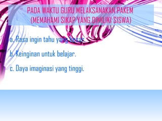 PADA WAKTU GURU MELAKSANAKAN PAKEM 
(MEMAHAMI SIKAP YANG DIMILIKI SISWA) 
a. Rasa ingin tahu yang besar. 
b. Keinginan untuk belajar. 
c. Daya imaginasi yang tinggi. 
 