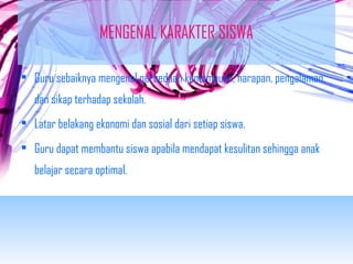 MENGENAL KARAKTER SISWA 
• Guru sebaiknya mengenal perbedaan kemampuan, harapan, pengalaman, 
dan sikap terhadap sekolah. 
• Latar belakang ekonomi dan sosial dari setiap siswa. 
• Guru dapat membantu siswa apabila mendapat kesulitan sehingga anak 
belajar secara optimal. 
 