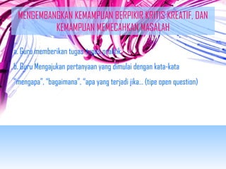 MENGEMBANGKAN KEMAMPUAN BERPIKIR KRITIS KREATIF, DAN 
KEMAMPUAN MEMECAHKAN MASALAH 
a. Guru memberikan tugas-tugas praktik 
b. Guru Mengajukan pertanyaan yang dimulai dengan kata-kata 
“mengapa”, “bagaimana”, “apa yang terjadi jika… (tipe open question) 
 