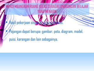 MENGEMBANGKAN RUANG KELAS SEBAGAI LINGKUNGAN BELAJAR 
YANG MENARIK 
• Hasil pekerjaan siswa di pajang di kelas. 
• Pajangan dapat berupa: gambar, peta, diagram, model, 
puisi, karangan dan lain sebagainya. 
 