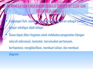 MEMANFAATKAN LINGKUNGAN SEBAGAI SUMBER BELAJAR DAN 
OBJEK BELAJAR 
• Lingkungan fisik, sosial dan budaya dapat berperan sebagai sumber 
belajar sekaligus objek belajar. 
• Siswa dapat diberi kegiatan untuk melakukan pengamatan (dengan 
seluruh inderanya), mencatat, merumuskan pertanyaan, 
berhipotesis, mengklasifikasi, membuat tulisan, dan membuat 
diagram. 
 