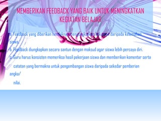 MEMBERIKAN FEEDBACK YANG BAIK UNTUK MENINGKATKAN 
KEGIATAN BELAJAR 
a. Feedback yang diberikan hendaknya mengungkapkan kekuatan daripada kelemahan 
siswa. 
b. Feedback diungkapkan secara santun dengan maksud agar siswa lebih percaya diri. 
c. Guru harus konsisten memeriksa hasil pekerjaan siswa dan memberikan komentar serta 
catatan yang bermakna untuk pengembangan siswa daripada sekedar pemberian 
angka/ 
nilai. 
 
