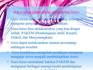PP NO. 19 TENTANG STANDAR NASIONAL PENDIDIKAN, PASAL 19 AYAT 1 
• Guru melaksanakan amanat perundang-undangan 
mengenai penyelenggaraan pendidikan. 
• Guru harus bisa melaksanakan yang kita dengar 
istilah PAKEM (Pembelajaran Aktif, Kreatif, 
Efektif, dan Menyenangkan). 
• Guru dapat melaksanakan amanat perundang-undangan 
tersebut. 
• Guru hendaknya mengubah paradigma mengenai 
mengajar siswa menjadi membelajarkan siswa. 
• Guru harus memahami hakikat PAKEM dan 
menguasai berbagai strategi/model pembelajaran 
yang berorientasi pada PAKEM. 
 