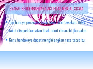 SYARAT BERKEMBANGNYA AKTIFITAS MENTAL SISWA 
• Tumbuhnya perasaan tidak takut ditertawakan, tidak 
takut disepelekan atau tidak takut dimarahi jika salah. 
• Guru hendaknya dapat menghilangkan rasa takut itu. 
 