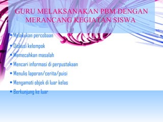 GURU MELAKSANAKAN PBM DENGAN 
MERANCANG KEGIATAN SISWA 
• Melakukan percobaan 
• Diskusi kelompok 
• Memecahkan masalah 
• Mencari informasi di perpustakaan 
• Menulis laporan/cerita/puisi 
• Mengamati objek di luar kelas 
• Berkunjung ke luar 
 