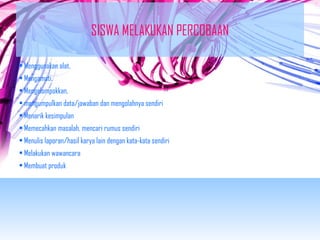 SISWA MELAKUKAN PERCOBAAN 
• Menggunakan alat, 
• Mengamati, 
• Mengelompokkan, 
• mengumpulkan data/jawaban dan mengolahnya sendiri 
• Menarik kesimpulan 
• Memecahkan masalah, mencari rumus sendiri 
• Menulis laporan/hasil karya lain dengan kata-kata sendiri 
• Melakukan wawancara 
• Membuat produk 
 